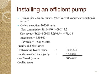 Installing an efficient pump
  By installing efficient pumps 2% of current energy consumption is
   reduced.
 Old consumption 362644 units
   New consumption 362644*0.8 =290115.2
  Cost saved=(362644-290115.2)*6.5 = 4,71,438 `
   Investment = 7,50,800
    Payback = 19.11 Months
Energy and cost saved
By Repairing Tower Frame          :        13,03,848
Installation of efficient pumps   :        7,50,800
Cost Saved /year in                        2054648 `
Cooling tower


                                                                   49
 