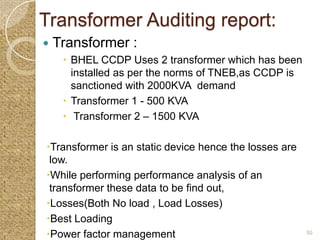 Transformer Auditing report:
   Transformer :
      BHEL CCDP Uses 2 transformer which has been
       installed as per the norms of TNEB,as CCDP is
       sanctioned with 2000KVA demand
      Transformer 1 - 500 KVA
      Transformer 2 – 1500 KVA

Transformer is an static device hence the losses are
 low.
While performing performance analysis of an
 transformer these data to be find out,
Losses(Both No load , Load Losses)
Best Loading
Power factor management                                50
 