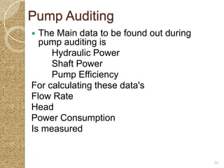 Pump Auditing
 The Main data to be found out during
  pump auditing is
     Hydraulic Power
     Shaft Power
     Pump Efficiency
For calculating these data's
Flow Rate
Head
Power Consumption
Is measured


                                         57
 