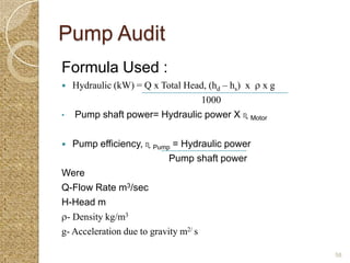Pump Audit
Formula Used :
   Hydraulic (kW) = Q x Total Head, (hd – hs) x   xg
                                  1000
•   Pump shaft power= Hydraulic power X ɳ Motor


  Pump efficiency, ɳ Pump = Hydraulic power
                            Pump shaft power
Were
Q-Flow Rate m3/sec
H-Head m
 - Density kg/m3
g- Acceleration due to gravity m2/ s

                                                        58
 