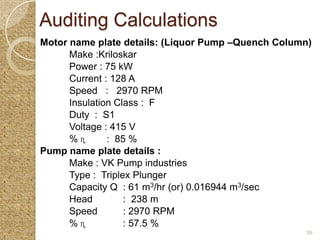 Auditing Calculations
Motor name plate details: (Liquor Pump –Quench Column)
      Make :Kriloskar
      Power : 75 kW
      Current : 128 A
      Speed : 2970 RPM
      Insulation Class : F
      Duty : S1
      Voltage : 415 V
      %ɳ       : 85 %
Pump name plate details :
      Make : VK Pump industries
      Type : Triplex Plunger
      Capacity Q : 61 m3/hr (or) 0.016944 m3/sec
      Head         : 238 m
      Speed        : 2970 RPM
      %ɳ           : 57.5 %
                                                    59
 