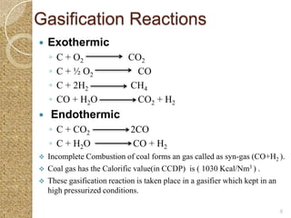 Gasification Reactions
   Exothermic
    ◦   C + O2              CO2
    ◦   C + ½ O2             CO
    ◦   C + 2H2             CH4
    ◦   CO + H2O             CO2 + H2
   Endothermic
    ◦ C + CO2                2CO
    ◦ C + H2O                CO + H2
   Incomplete Combustion of coal forms an gas called as syn-gas (CO+H2 ).
   Coal gas has the Calorific value(in CCDP) is ( 1030 Kcal/Nm3 ) .
   These gasification reaction is taken place in a gasifier which kept in an
    high pressurized conditions.

                                                                           6
 