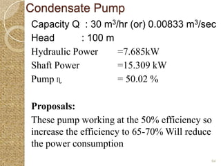 Condensate Pump
Capacity Q : 30 m3/hr (or) 0.00833 m3/sec
Head        : 100 m
Hydraulic Power     =7.685kW
Shaft Power         =15.309 kW
Pump ɳ              = 50.02 %

Proposals:
These pump working at the 50% efficiency so
increase the efficiency to 65-70% Will reduce
the power consumption
                                            64
 