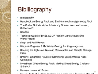 Bibiliography
   Bibliography
   Handbook on Energy Audit and Environment Managementby Abbi
   The Codes Guidebook for Interiorsby Sharon Koomen Harmon,
    Katherine E.
   Kennon
   Technical Guide of BHEL CCDP Plantby Mithoshi Ken Shu
    Wang,Yaspal
   singh and Karthikeyan.
   Hispanic Engineer & IT- Winter-Energy Auditing magazine.
   Keeping the Lights on: Nuclear, Renewables and Climate Change-
    Great
   Britain: Parliament: House of Commons: Environmental Audit
    Committee
   Investment Grade Energy Audit: Making Smart Energy Choices-
    Shirley J.
   Hansen, James W. Brown                                           69
 