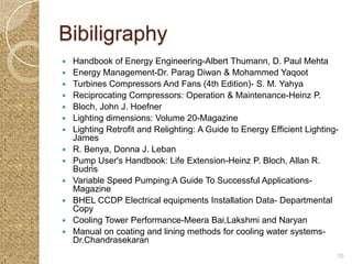Bibiligraphy
   Handbook of Energy Engineering-Albert Thumann, D. Paul Mehta
   Energy Management-Dr. Parag Diwan & Mohammed Yaqoot
   Turbines Compressors And Fans (4th Edition)- S. M. Yahya
   Reciprocating Compressors: Operation & Maintenance-Heinz P.
   Bloch, John J. Hoefner
   Lighting dimensions: Volume 20-Magazine
   Lighting Retrofit and Relighting: A Guide to Energy Efficient Lighting-
    James
   R. Benya, Donna J. Leban
   Pump User's Handbook: Life Extension-Heinz P. Bloch, Allan R.
    Budris
   Variable Speed Pumping:A Guide To Successful Applications-
    Magazine
   BHEL CCDP Electrical equipments Installation Data- Departmental
    Copy
   Cooling Tower Performance-Meera Bai,Lakshmi and Naryan
   Manual on coating and lining methods for cooling water systems-
    Dr.Chandrasekaran
                                                                          70
 