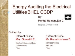 Energy Auditing the Electrical
   Utilities BHEL CCDP
                                       By
                                       Renga Ramanujan C
                                       Reg No. 01110548014


Guided by,
     Internal Guide :                         External Guide :
     Mrs. Gomathi E                           Mr. Ramakrishnan D
     (Asst Prof Petrochemical Dept.)          (AGM CCDP BHEL)
      Anna University                         R&D BHEL
      Trichy                                   Trichy



                                                                   1
 