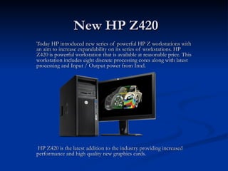 New HP Z420
Today HP introduced new series of powerful HP Z workstations with
an aim to increase expandability on its series of workstations. HP
Z420 is powerful workstation that is available at reasonable price. This
workstation includes eight discrete processing cores along with latest
processing and Input / Output power from Intel.




 HP Z420 is the latest addition to the industry providing increased
performance and high quality new graphics cards.
 
