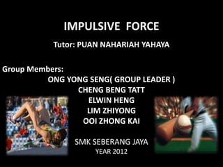 IMPULSIVE FORCE
           Tutor: PUAN NAHARIAH YAHAYA

Group Members:
         ONG YONG SENG( GROUP LEADER )
               CHENG BENG TATT
                 ELWIN HENG
                 LIM ZHIYONG
                OOI ZHONG KAI

               SMK SEBERANG JAYA
                    YEAR 2012
 