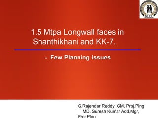 1.5 Mtpa Longwall faces in
Shanthikhani and KK-7.




             G.Rajendar Reddy GM, Proj.Plng
               MD. Suresh Kumar Add.Mgr,
             Proj.Plng
 