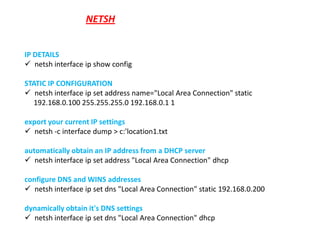 NETSH


IP DETAILS
 netsh interface ip show config

STATIC IP CONFIGURATION
 netsh interface ip set address name="Local Area Connection" static
  192.168.0.100 255.255.255.0 192.168.0.1 1

export your current IP settings
 netsh -c interface dump > c:'location1.txt

automatically obtain an IP address from a DHCP server
 netsh interface ip set address "Local Area Connection" dhcp

configure DNS and WINS addresses
 netsh interface ip set dns "Local Area Connection" static 192.168.0.200

dynamically obtain it's DNS settings
 netsh interface ip set dns "Local Area Connection" dhcp
 