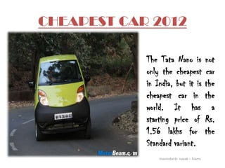 CHEAPEST CAR 2012

            The Tata Nano is                  not
            only the cheapest                 car
            in India, but it is               the
            cheapest car in                   the
            world. It has                       a
            starting price of                 Rs.
            1.56 lakhs for                    the
            Standard variant.
                manindar kr. nayak -- kiams
 