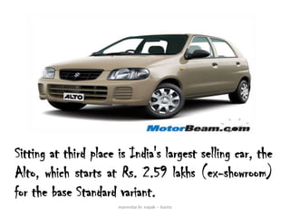 Sitting at third place is India's largest selling car, the
Alto, which starts at Rs. 2.59 lakhs (ex-showroom)
for the base Standard variant.
                       manindar kr. nayak -- kiams
 