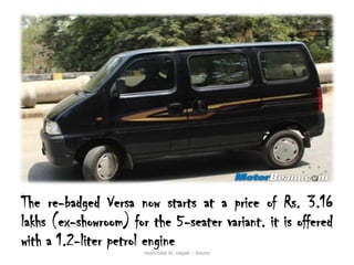 The re-badged Versa now starts at a price of Rs. 3.16
lakhs (ex-showroom) for the 5-seater variant. it is offered
with a 1.2-liter petrol engine
                       manindar kr. nayak -- kiams
 