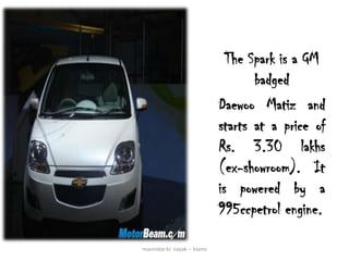 The Spark is a GM
                                     badged
                              Daewoo Matiz and
                              starts at a price of
                              Rs. 3.30 lakhs
                              (ex-showroom). It
                              is powered by a
                              995ccpetrol engine.

manindar kr. nayak -- kiams
 