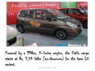 Powered by a 998cc, K-Series engine, the Estilo range
starts at Rs. 3.54 lakhs (ex-showroom) for the base LX
variant.
                     manindar kr. nayak -- kiams
 