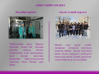 ГИШҮҮДИЙН ХӨГЖИЛ

     Төслийн сургалт                Англи хэлний сургалт




“Нийслэлийн Засаг Даргын         Манай     санд    англи   хэлийг
Тамгийн Газар”-тай хамтран       чадварлаг эзэмшсэн оюутнууд
сангийн     гишүүд      бизнес   цөөнгүй байдаг. Эдгээр оюутнууд
төлөвлөгөөн дээр дадлагажиж,     маань бусад гишүүдээ хөгжүүлэх
хагас     цагаар     ажиллаж,    зорилгоор англи хэлний сургалтыг
бизнесийн     байгууллагуудтай   зохион байгуулж эхлээд байна.
танилцан төсөл бичиж сурч
байна.

                                                                    12
 