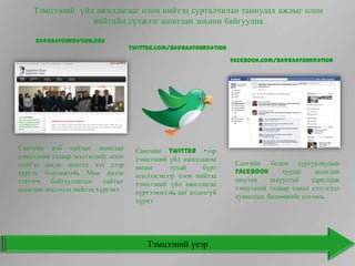 Тэмцээний үйл ажиллагааг олон нийтэд сурталчилан таниулах ажлыг олон
                 нийтийн сүлжээг ашиглан зохион байгуулна

     Badraafoundation.org
                                   twitter.com/badraafoundation

                                                                  facebook.com/badraafoundation




Сангийн вэб сайтыг ашиглан          Сангийн twitter –ээр
тэмцээний талаар мэдээллийг олон    тэмцээний үйл ажиллааны
нийтэд англи монгол хэл дээр                                       Сангийн болон сургуулиудын
                                    явцыг      тухай     бүрт
хүргэх боломжтой. Мөн ивээн                                        Facebook       хуудас   ашиглан
                                    мэдээлсэнээр олон нийтэд
тэтгэгч   байгууллагын    сайтыг                                   оюутан     залуустай   харилцаж
                                    тэмцээний үйл ажиллагаа
ашиглан мэдээлэл нийтэд хүргэнэ                                    тэмцээний талаар санал сэтгэгдэл
                                    хүртээмжтэй, цаг алдахгүй
                                                                   хуваалцах боломжийг олгоно.
                                    хүрнэ




                                        Тэмцээний үеэр
 