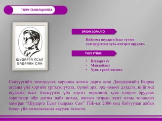 ТОВЧ ТАНИЛЦУУЛГА




                                   ЭРХЭМ ЗОРИЛГО

                                     Нийгэмд шударга ѐсыг түгээн
                                     дэлгэрүүлэхэд хувь нэмэрээ оруулах.

                                     ҮНЭТ ЗҮЙЛС

                                     •   Шударга ѐс
                                     •   Манлайлал
                                     •   Хувь хүний хөгжил


Санхүүгийн зохицуулах хорооны анхны дарга асан Дашдоржийн Бадраа
агсаны үйл хэргийг үргэлжлүүлэх, хүний эрх, эрх чөлөөг дээдлэх, нийгэмд
шударга ѐсыг бэхжүүлэх үйл хэрэгт өөрсдийн хувь нэмрээ оруулах
зорилгоор ойр дотны найз нөхөд, ажлын газрын хамт олны төлөөлөл
хамтран “Шударга Ёсыг Бадраах Сан” ТББ-ыг 2006 онд байгуулан албан
ѐсоор үйл ажиллагаагаа явуулж эхэлсэн.
                                                                           9
 