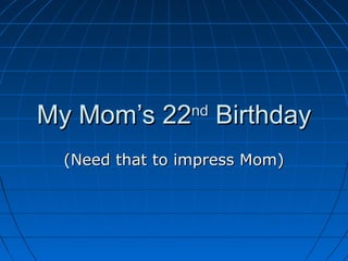 My Mom’s 22 Birthday
                nd


 (Need that to impress Mom)
 