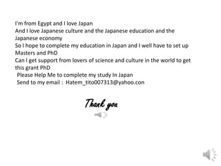 I'm from Egypt and I love Japan
And I love Japanese culture and the Japanese education and the
Japanese economy
So I hope to complete my education in Japan and I well have to set up
Masters and PhD
Can I get support from lovers of science and culture in the world to get
this grant PhD
 Please Help Me to complete my study In Japan
 Send to my email : Hatem_tito007313@yahoo.con


                            Thank you
 