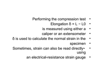 Performing the compression test      •
                         Elongation δ = L − L0    •
                   is measured using either a     •
                   caliper or an extensometer     •
δ is used to calculate the normal strain in the   •
                                     specimen     •
Sometimes, strain can also be read directly•      •
                                          using
         an electrical-resistance strain gauge    •
 