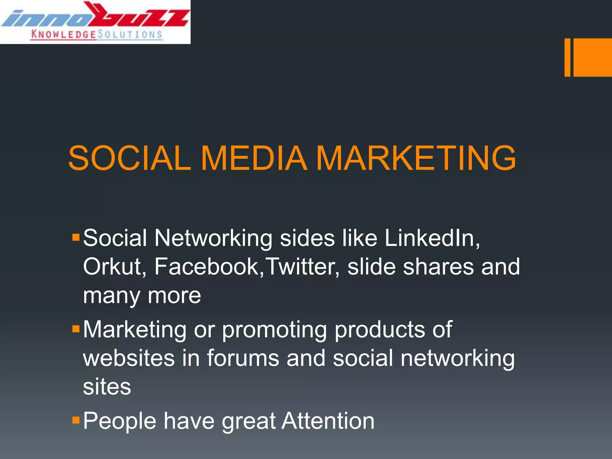 SOCIAL MEDIA MARKETING

Social Networking sides like LinkedIn,
 Orkut, Facebook,Twitter, slide shares and
 many more
Marketing or promoting products of
 websites in forums and social networking
 sites
People have great Attention
 