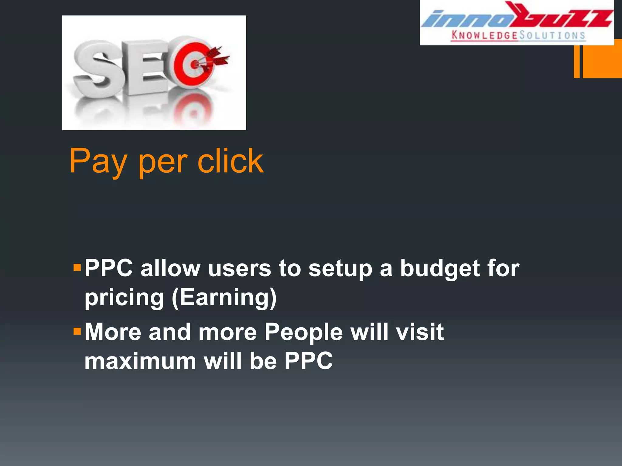 Pay per click


PPC allow users to setup a budget for
 pricing (Earning)
More and more People will visit
 maximum will be PPC
 