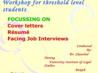 Workshop for threshold level
students
 FOCUSSING ON
 Cover letters
 Résumé
 Facing Job Interviews
                                    Conducted
                                          By:
                               Dr. Chanchal
              Narang
                 University Institute of Legal
              Studies
                                   Panjab
 