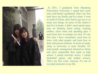 In 2011, I graduated from Shandong
Polytechnic University. I spend four years
time, and finally I graduated. That’s my first
time leave my family and live alone. I went
to north of China, and I had to get use to so
many new things. In terms of life, before I
had live in home, I didn’t need spend many
time on thinking about eating, washing
clothes, clean room and spending plan. I
need learn how to arrange my time. It’s my
first time I have roommates, learn how to
leave with other people, and learn how to
deal with person relations. In terms of study,
study in university is more flexible. It’s
need people arrangement themselves better
and more responsible then study in high
school. I joined activities active. I joined
basketball games, and student council.
That’s my first work. Anyway, It’s one of
my pride moments in my life.
 