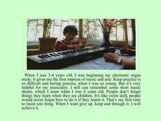 When I was 3-4 years old, I was beginning my electronic organ
study. It gives me the first impress of music and arte. Keep practice is
so difficult and boring process, when I was so young. But it’s very
helpful for my musicality. I still can remember some short music
sheets, which I learn when I was 4 years old. People don’t forget
things they learn when they are children. It’s like swim skill, people
would never forget how to do it if they learnt it. That’s my first time
to insist one thing. When I want give up, keep and through it. I will
achieve it.
 