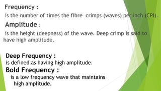 Frequency :
is the number of times the fibre crimps (waves) per inch (CPI).
Amplitude :
 is the height (deepness) of the wave. Deep crimp is said to
have high amplitude.

Deep Frequency :
is defined as having high amplitude.
Bold Frequency :
  is a low frequency wave that maintains
    high amplitude.
 