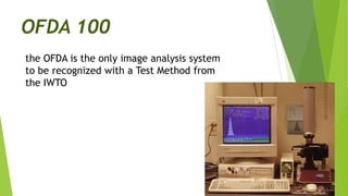 OFDA 100
the OFDA is the only image analysis system
to be recognized with a Test Method from
the IWTO
 