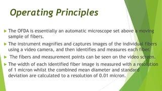 Operating Principles
   The OFDA is essentially an automatic microscope set above a moving
    sample of fibers.
   The instrument magnifies and captures images of the individual fibers
    using a video camera, and then identifies and measures each fiber.
   The fibers and measurement points can be seen on the video screen.
   The width of each identified fiber image is measured with a resolution
    of 1 micron whilst the combined mean diameter and standard
    deviation are calculated to a resolution of 0.01 micron.
 