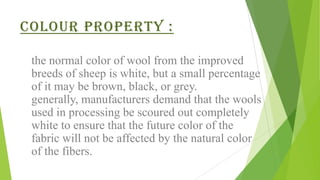 Colour property :

 the normal color of wool from the improved
 breeds of sheep is white, but a small percentage
 of it may be brown, black, or grey.
 generally, manufacturers demand that the wools
 used in processing be scoured out completely
 white to ensure that the future color of the
 fabric will not be affected by the natural color
 of the fibers.
 