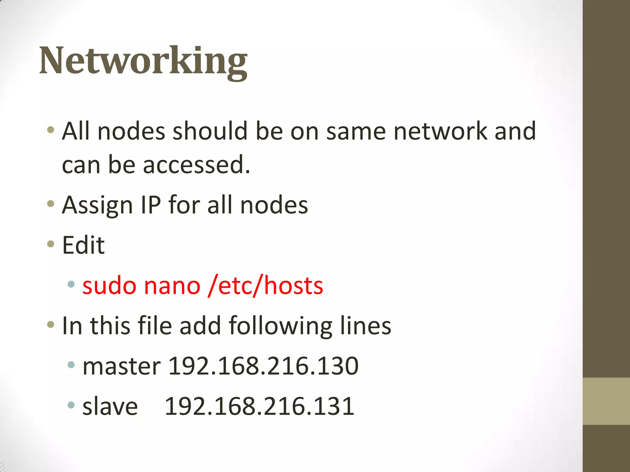 Networking
• All nodes should be on same network and
can be accessed.
• Assign IP for all nodes
• Edit
• sudo nano /etc/hosts
• In this file add following lines
• master 192.168.216.130
• slave 192.168.216.131
 