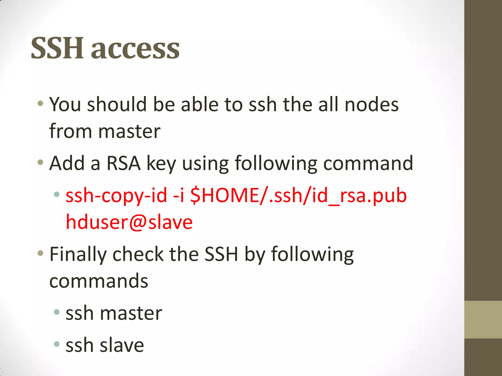 SSH access
• You should be able to ssh the all nodes
from master
• Add a RSA key using following command
• ssh-copy-id -i $HOME/.ssh/id_rsa.pub
hduser@slave
• Finally check the SSH by following
commands
• ssh master
• ssh slave
 