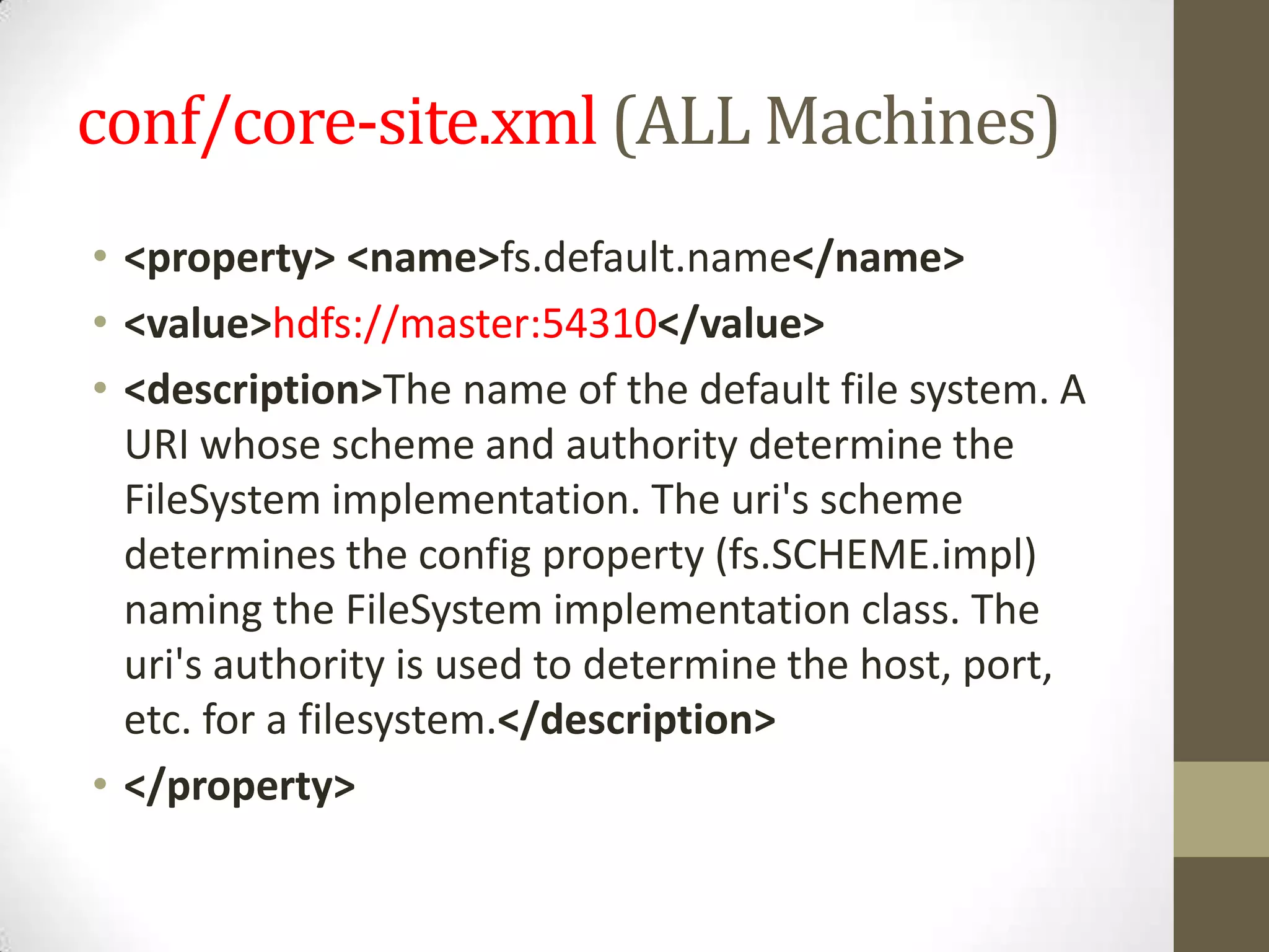 conf/core-site.xml (ALL Machines)
• <property> <name>fs.default.name</name>
• <value>hdfs://master:54310</value>
• <description>The name of the default file system. A
URI whose scheme and authority determine the
FileSystem implementation. The uri's scheme
determines the config property (fs.SCHEME.impl)
naming the FileSystem implementation class. The
uri's authority is used to determine the host, port,
etc. for a filesystem.</description>
• </property>
 