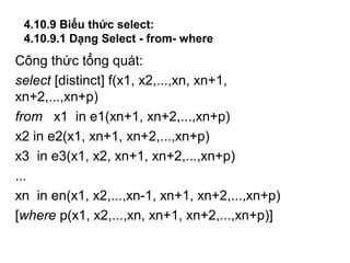 4.10.9 Biểu thức select:
4.10.9.1 Dạng Select - from- where
Công thức tổng quát:
select [distinct] f(x1, x2,...,xn, xn+1,
xn+2,...,xn+p)
from x1 in e1(xn+1, xn+2,...,xn+p)
x2 in e2(x1, xn+1, xn+2,...,xn+p)
x3 in e3(x1, x2, xn+1, xn+2,...,xn+p)
...
xn in en(x1, x2,...,xn-1, xn+1, xn+2,...,xn+p)
[where p(x1, x2,...,xn, xn+1, xn+2,...,xn+p)]
 