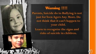 Warning !!!!
Parents, Suicide do to Bullying is not
just forTeen Agers Any More. Do
not think that it can’t happen to
your child.
Learn to recognize the signs and
risks of suicide in children.
 