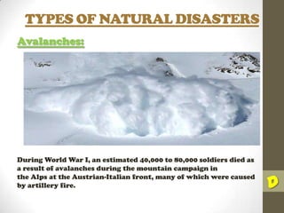 TYPES OF NATURAL DISASTERS
Avalanches:

During World War I, an estimated 40,000 to 80,000 soldiers died as
a result of avalanches during the mountain campaign in
the Alps at the Austrian-Italian front, many of which were caused
by artillery fire.

D

 