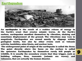 Earthquakes

An earthquake is the result of a sudden release of energy in
the Earth's crust that creates seismic waves. At the Earth's
surface, earthquakes manifest themselves by vibration, shaking and
sometimes displacement of the ground. The vibrations may vary in
magnitude. Earthquakes are caused mostly by slippage within
geological faults, but also by other events such as volcanic
activity, landslides, mine blasts, and nuclear tests.
The underground point of origin of the earthquake is called the focus.
The point directly above the focus on the surface is called
the epicenter. Earthquakes by themselves rarely kill people or
wildlife. It is usually the secondary events that they trigger, such as
building collapse, fires, tsunamis (seismic sea waves) and
volcanoes, that are actually the human disaster.

D

 