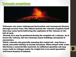 Volcanic eruptions

Volcanoes can cause widespread destruction and consequent disaster
through several ways. The effects include the volcanic eruption itself
that may cause harm following the explosion of the volcano or the
fall of rock.
Second, lava may be produced during the eruption of a volcano. As it
leaves the volcano, the lava destroys many buildings and plants it
encounters.
Third, volcanic ash generally meaning the cooled ash - may form a
cloud, and settle thickly in nearby locations. When mixed with water
this forms a concrete-like material. In sufficient quantity ash may
cause roofs to collapse under its weight but even small quantities
will harm humans if inhaled.

D

 