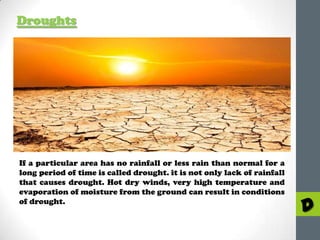 Droughts

If a particular area has no rainfall or less rain than normal for a
long period of time is called drought. it is not only lack of rainfall
that causes drought. Hot dry winds, very high temperature and
evaporation of moisture from the ground can result in conditions
of drought.

D

 