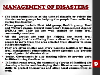 MANAGEMENT OF DISASTERS
• The local communities at the time of disaster or before the
disaster make groups for helping the people from suffering
during the disaster.
• These groups include First Aid group, Health group, Food
and Welfare group, Federal Emergency Management Agency
(FEMA) etc. They all are well trained by some local
community members.
• All the groups are sent for helping any other local
community that is suffering from a disaster. They also ask
people to move from the area affected from disaster to some
other safe regions.
• They are given shelter and every possible facilities by those
local management communities. Some agencies also provide
maps of potential disaster sites.
• Today, Government is also making effort to provide good
facilities during the disaster.
• In Indian rural areas, the community (group of families) are
choosing a leader and developing their Disaster management
skills to protect themselves and other local communities as
well.

D

 