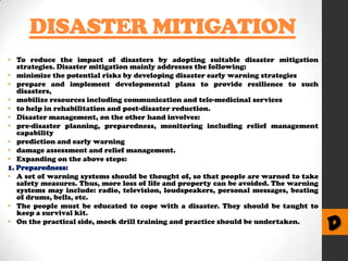 DISASTER MITIGATION
• To reduce the impact of disasters by adopting suitable disaster mitigation
strategies. Disaster mitigation mainly addresses the following:
• minimize the potential risks by developing disaster early warning strategies
• prepare and implement developmental plans to provide resilience to such
disasters,
• mobilize resources including communication and tele-medicinal services
• to help in rehabilitation and post-disaster reduction.
• Disaster management, on the other hand involves:
• pre-disaster planning, preparedness, monitoring including relief management
capability
• prediction and early warning
• damage assessment and relief management.
• Expanding on the above steps:
1. Preparedness:
• A set of warning systems should be thought of, so that people are warned to take
safety measures. Thus, more loss of life and property can be avoided. The warning
systems may include: radio, television, loudspeakers, personal messages, beating
of drums, bells, etc.
• The people must be educated to cope with a disaster. They should be taught to
keep a survival kit.
• On the practical side, mock drill training and practice should be undertaken.

D

 
