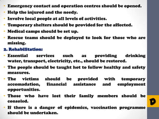 Emergency contact and operation centres should be opened.
Help the injured and the needy.
Involve local people at all levels of activities.
Temporary shelters should be provided for the affected.
Medical camps should be set up.
Rescue teams should be deployed to look for those who are
missing.
2. Rehabilitation:
• Essential
services
such
as
providing
drinking
water, transport, electricity, etc., should be restored.
• The people should be taught hot to follow healthy and safety
measures.
• The victims should be provided with temporary
accomadation,
financial
assistance
and employment
opportunities.
• Those who have lost their family members should be
consoled.
• If there is a danger of epidemics, vaccination programme
should be undertaken.
•
•
•
•
•
•

D

 