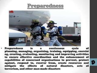 Preparedness

• Preparedness
is
a
continuous
cycle
of
planning, managing, organizing, training, equipping, exercisi
ng, creating, evaluating, monitoring and improving activities
to ensure effective coordination and the enhancement of
capabilities of concerned organizations to prevent, protect
against, respond to, recover from, create resources and
mitigate the effects of natural disasters, acts of
terrorism, and other man-made disasters

D

 