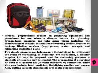 • Personal preparedness focuses on preparing equipment and
procedures for use when a disaster occurs, i.e., planning.
Preparedness measures can take many forms including the
construction of shelters, installation of warning devices, creation of
back-up life-line services (e.g., power, water, sewage), and
rehearsing evacuation plans.
• Two simple measures can help prepare the individual for sitting out
the event or evacuating, as necessary. For evacuation, a disaster
supplies kit may be prepared and for sheltering purposes a
stockpile of supplies may be created. The preparation of a survival
kit such as a "72-hour kit", is often advocated by authorities. These
kits may include food, medicine, flashlights, candles and money.
Also, putting valuable items in safe area is also recommended.

D

 