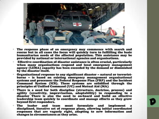 • The response phase of an emergency may commence with search and
rescue but in all cases the focus will quickly turn to fulfilling the basic
humanitarian needs of the affected population. This assistance may be
provided by national or international agencies and organisations.
• Effective coordination of disaster assistance is often crucial, particularly
when many organizations respond and local emergency management
agency (LEMA) capacity has been exceeded by the demand or diminished
by the disaster itself.
• Organizational response to any significant disaster – natural or terroristborne – is based on existing emergency management organizational
systems and processes: the Federal Response Plan (FRP) and the Incident
Command System (ICS). These systems are solidified through the
principles of Unified Command (UC) and Mutual Aid (MA)
• There is a need for both discipline (structure, doctrine, process) and
agility (creativity, improvisation, adaptability) in responding to a
disaster There is also the need to on-board and build an effective
leadership team quickly to coordinate and manage efforts as they grow
beyond first responders.
• The
leader
and
team
must
formulate and
implement
a
disciplined, iterative set of response plans, allowing initial coordinated
responses that are vaguely right, adapting to new information and
changes in circumstances as they arise.

D

 