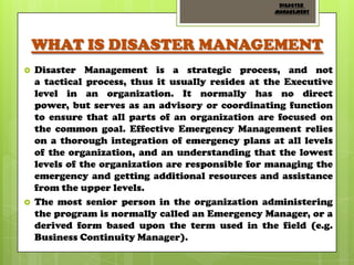 DISASTER
MANAGEMENT

WHAT IS DISASTER MANAGEMENT




Disaster Management is a strategic process, and not
a tactical process, thus it usually resides at the Executive
level in an organization. It normally has no direct
power, but serves as an advisory or coordinating function
to ensure that all parts of an organization are focused on
the common goal. Effective Emergency Management relies
on a thorough integration of emergency plans at all levels
of the organization, and an understanding that the lowest
levels of the organization are responsible for managing the
emergency and getting additional resources and assistance
from the upper levels.
The most senior person in the organization administering
the program is normally called an Emergency Manager, or a
derived form based upon the term used in the field (e.g.
Business Continuity Manager).

 